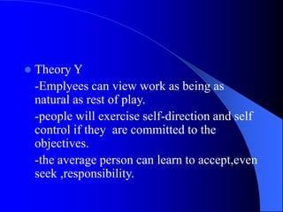  Theory Y
-Emplyees can view work as being as
natural as rest of play.
-people will exercise self-direction and self
control if they are committed to the
objectives.
-the average person can learn to accept,even
seek ,responsibility.
 
