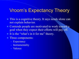 Vroom’s Expectancy Theory
 This is a cognitive theory. It says needs alone can
not explain behavior.
 Contends people are motivated to work toward a
goal when they expect their efforts will pay off.
 It is the “what’s in it for me” theory.
 Three components:
– Expectancy
– Instrumentality
– Valence
 
