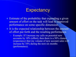 Expectancy
 Estimate of the probability that expending a given
amount of effort on the task will lead to improved
performance on some specific dimension.
 It is the expected relationship between the amount
of effort put forth and the resulting performance.
– Example: If I increase my calls on potential new
accounts by 10% (effort), then there is a 50% chance
(expectancy) that my volume of new account sales will
increase by 10% during the next six months
(performance).
 
