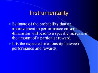Instrumentality
 Estimate of the probability that an
improvement in performance on some
dimension will lead to a specific increase in
the amount of a particular reward.
 It is the expected relationship between
performance and rewards.
 