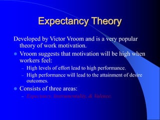 Expectancy Theory
Developed by Victor Vroom and is a very popular
theory of work motivation.
 Vroom suggests that motivation will be high when
workers feel:
– High levels of effort lead to high performance.
– High performance will lead to the attainment of desire
outcomes.
 Consists of three areas:
– Expectancy, Instrumentality, & Valence.
 