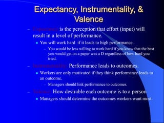 Expectancy, Instrumentality, &
Valence
– Expectancy is the perception that effort (input) will
result in a level of performance.
 You will work hard if it leads to high performance.
– You would be less willing to work hard if you knew that the best
you would get on a paper was a D regardless of how hard you
tried.
– Instrumentality: Performance leads to outcomes.
 Workers are only motivated if they think performance leads to
an outcome.
– Managers should link performance to outcomes.
– Valence: How desirable each outcome is to a person
 Managers should determine the outcomes workers want most.
 
