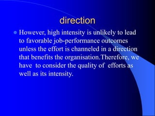 direction
 However, high intensity is unlikely to lead
to favorable job-performance outcomes
unless the effort is channeled in a direction
that benefits the organisation.Therefore, we
have to consider the quality of efforts as
well as its intensity.
 