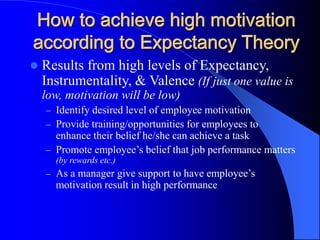 How to achieve high motivation
according to Expectancy Theory
 Results from high levels of Expectancy,
Instrumentality, & Valence (If just one value is
low, motivation will be low)
– Identify desired level of employee motivation
– Provide training/opportunities for employees to
enhance their belief he/she can achieve a task
– Promote employee’s belief that job performance matters
(by rewards etc.)
– As a manager give support to have employee’s
motivation result in high performance
 