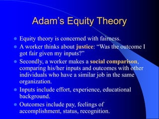 Adam’s Equity Theory
 Equity theory is concerned with fairness.
 A worker thinks about justice: “Was the outcome I
got fair given my inputs?”
 Secondly, a worker makes a social comparison,
comparing his/her inputs and outcomes with other
individuals who have a similar job in the same
organization.
 Inputs include effort, experience, educational
background.
 Outcomes include pay, feelings of
accomplishment, status, recognition.
 
