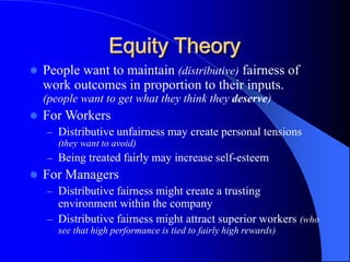 Equity Theory
 People want to maintain (distributive) fairness of
work outcomes in proportion to their inputs.
(people want to get what they think they deserve)
 For Workers
– Distributive unfairness may create personal tensions
(they want to avoid)
– Being treated fairly may increase self-esteem
 For Managers
– Distributive fairness might create a trusting
environment within the company
– Distributive fairness might attract superior workers (who
see that high performance is tied to fairly high rewards)
 