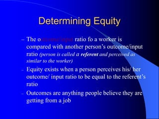 Determining Equity
– The outcome/input ratio fo a worker is
compared with another person’s outcome/input
ratio (person is called a referent and perceived as
similar to the worker)
– Equity exists when a person perceives his/ her
outcome/ input ratio to be equal to the referent’s
ratio
– Outcomes are anything people believe they are
getting from a job
 