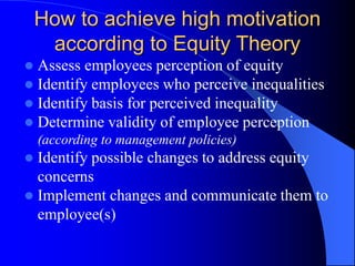  Assess employees perception of equity
 Identify employees who perceive inequalities
 Identify basis for perceived inequality
 Determine validity of employee perception
(according to management policies)
 Identify possible changes to address equity
concerns
 Implement changes and communicate them to
employee(s)
How to achieve high motivation
according to Equity Theory
 