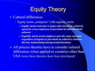  Cultural differences
– Equity norm „competes“ with equality norm
 Equity norm (outcome to input ratio should be relatively
equal for every employee) is prevalent in individualistic
cultures
 Equality norm (each employee gets the same outcome
regardless of inputs) is prevalent in collective cultures,
thereby maintaining interpersonal harmony
 All process theories have to consider cultural
differences when applied to countries other than
USA (were these theories have been developed)
Equity Theory
 