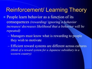  People learn behavior as a function of its
consequences (rewarding/ ignoring a behavior
increases/ decreases likelihood that a behavior will be
repeated)
– Managers must know what is rewarding to people
they wish to motivate
– Efficient reward systems are different across cultures
(think of a reward system for a Japanese subsidiary in a
western country)
Reinforcement/ Learning Theory
 