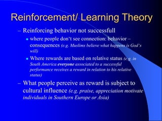 – Reinforcing behavior not successfull
 where people don‘t see connection: behavior –
consequences (e.g. Muslims believe what happens is God‘s
will)
 Where rewards are based on relative status (e.g. in
South America everyone associated to a successful
performance receives a reward in relation to his relative
status)
– What people perceive as reward is subject to
cultural influence (e.g. praise, appreciation motivate
individuals in Southern Europe or Asia)
Reinforcement/ Learning Theory
 