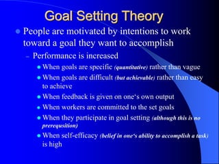 Goal Setting Theory
 People are motivated by intentions to work
toward a goal they want to accomplish
– Performance is increased
 When goals are specific (quantitative) rather than vague
 When goals are difficult (but achievable) rather than easy
to achieve
 When feedback is given on one‘s own output
 When workers are committed to the set goals
 When they participate in goal setting (although this is no
prerequsition)
 When self-efficacy (belief in one‘s ability to accomplish a task)
is high
 