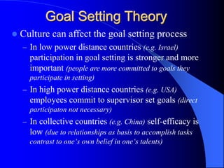  Culture can affect the goal setting process
– In low power distance countries (e.g. Israel)
participation in goal setting is stronger and more
important (people are more committed to goals they
participate in setting)
– In high power distance countries (e.g. USA)
employees commit to supervisor set goals (direct
participaton not necessary)
– In collective countries (e.g. China) self-efficacy is
low (due to relationships as basis to accomplish tasks
contrast to one‘s own belief in one‘s talents)
Goal Setting Theory
 