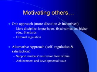 Motivating others…
 One approach (more direction & incentives)
– More discipline, longer hours, fixed curriculum, higher
educ. Standards
– External regulation
 Alternative Approach (self- regulation &
satisfaction)
– Support students’ motivation from within
– Achievement and developmental issue
 