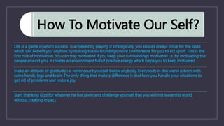 How To Motivate Our Self?
Life is a game in which success is achieved by playing it strategically, you should always strive for the tasks
which can benefit you anyhow by making the surroundings more comfortable for you to act upon. This is the
first rule of motivation. You can stay motivated if you keep your surroundings motivated i.e. by motivating the
people around you. It creates an environment full of positive energy which helps you to keep motivated
Make an attitude of gratitude i.e. never count yourself below anybody. Everybody in this world is born with
same hands, legs and brain. The only thing that make a difference is that how you handle your situations to
get rid of problems and restore joy.
Start thanking God for whatever he has given and challenge yourself that you will not leave this world
without creating impact
 