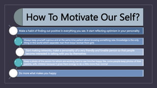 How To Motivate Our Self?
Make a habit of finding out positive in everything you see. It start reflecting optimism in your personality
Always keep yourself cuprous and at the same time patient about knowing something new. Knowledge is the only
thing in this world which separates man from boys/ woman from girls
Start making networks, make a personality of a very friendly and lovable person so that people
become interested in talking with you by themselves
Keep a photo of the person for whom are working hard to see him/her happy like, some people keep photos of their
parents, wife, children because it gives them energy to do a little more than normal
Do more what makes you happy
 