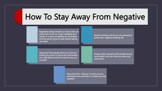 How To Stay Away From Negative
Negativity always breeds our mind when we
allow them to do so. It get multiplied and
results in a state completely de-motivated
and the person give up even before taking
any steps
Positive thinking will let you do everything
better than negative thinking will
Stay away from people whom you feel are
pulling you down or those who themselves
are a big failure and don’t want to see you
succeed
Always make company with people having
some talent, who can help you when you
need them
Stay away from laziness, it soaks up your
productive time and later on makes you feel
regretful
 