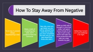 How To Stay Away From Negative
Try to stay in present
always.
Daydreaming is bad
Make a habit of
completing the
tasks, don’t
postpone them for
tomorrow
Take risks, even you
get failed, but you
will be relieved from
inside that at least
you have completed
the task and you are
step ahead from
those who didn’t
Wake up daily with a
thought in mind that
today I will spend
every minute of my
day in such a way
that it will make me
more productive and
take me a step
towards my goal
Defeat fear, Scream
on it and challenge
it for fight
 