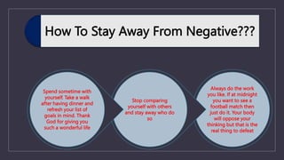 How To Stay Away From Negative???
Always do the work
you like. If at midnight
you want to see a
football match then
just do it. Your body
will oppose your
thinking but that is the
real thing to defeat
Stop comparing
yourself with others
and stay away who do
so
Spend sometime with
yourself. Take a walk
after having dinner and
refresh your list of
goals in mind. Thank
God for giving you
such a wonderful life
 