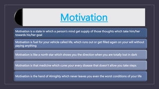 Motivation
Motivation is a state in which a person’s mind get supply of those thoughts which take him/her
towards his/her goal
Motivation is fuel for your vehicle called life, which runs out or get filled again on your will without
paying anything
Motivation is like a north star which shows you the direction when you are totally lost in dark
Motivation is that medicine which cures your every disease that doesn’t allow you take steps
Motivation is the hand of Almighty which never leaves you even the worst conditions of your life
 