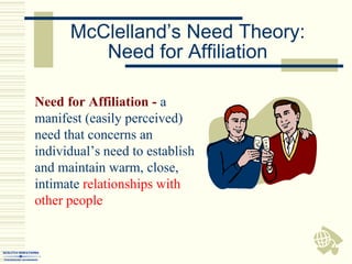 McClelland’s Need Theory:
Need for Affiliation
Need for Affiliation - a
manifest (easily perceived)
need that concerns an
individual’s need to establish
and maintain warm, close,
intimate relationships with
other people
 