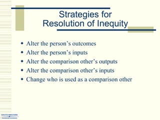 Strategies for
Resolution of Inequity
 Alter the person’s outcomes
 Alter the person’s inputs
 Alter the comparison other’s outputs
 Alter the comparison other’s inputs
 Change who is used as a comparison other
 