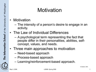 May 2, 2006 LIS580- Spring 2006 1
Motivation
• Motivation
– The intensity of a person’s desire to engage in an
activity.
• The Law of Individual Differences
– A psychological term representing the fact that
people differ in their personalities, abilities, self-
concept, values, and needs.
• Three main approaches to motivation
– Need-based approach
– Process-based approach
– Learning/reinforcement-based approach.
G.Dessler, 2003
 