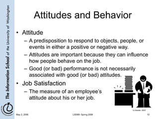 May 2, 2006 LIS580- Spring 2006 10
Attitudes and Behavior
• Attitude
– A predisposition to respond to objects, people, or
events in either a positive or negative way.
– Attitudes are important because they can influence
how people behave on the job.
– Good (or bad) performance is not necessarily
associated with good (or bad) attitudes.
• Job Satisfaction
– The measure of an employee’s
attitude about his or her job.
G.Dessler, 2003
 