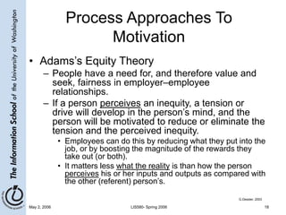 May 2, 2006 LIS580- Spring 2006 18
Process Approaches To
Motivation
• Adams’s Equity Theory
– People have a need for, and therefore value and
seek, fairness in employer–employee
relationships.
– If a person perceives an inequity, a tension or
drive will develop in the person’s mind, and the
person will be motivated to reduce or eliminate the
tension and the perceived inequity.
• Employees can do this by reducing what they put into the
job, or by boosting the magnitude of the rewards they
take out (or both).
• It matters less what the reality is than how the person
perceives his or her inputs and outputs as compared with
the other (referent) person’s.
G.Dessler, 2003
 