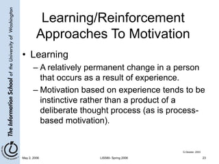 May 2, 2006 LIS580- Spring 2006 23
Learning/Reinforcement
Approaches To Motivation
• Learning
– A relatively permanent change in a person
that occurs as a result of experience.
– Motivation based on experience tends to be
instinctive rather than a product of a
deliberate thought process (as is process-
based motivation).
G.Dessler, 2003
 