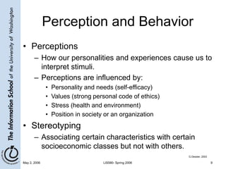 May 2, 2006 LIS580- Spring 2006 9
Perception and Behavior
• Perceptions
– How our personalities and experiences cause us to
interpret stimuli.
– Perceptions are influenced by:
• Personality and needs (self-efficacy)
• Values (strong personal code of ethics)
• Stress (health and environment)
• Position in society or an organization
• Stereotyping
– Associating certain characteristics with certain
socioeconomic classes but not with others.
G.Dessler, 2003
 