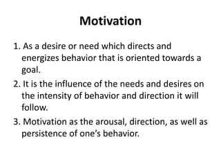 Motivation
1. As a desire or need which directs and
energizes behavior that is oriented towards a
goal.
2. It is the influence of the needs and desires on
the intensity of behavior and direction it will
follow.
3. Motivation as the arousal, direction, as well as
persistence of one’s behavior.
 