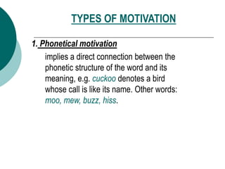 TYPES OF MOTIVATION
1. Phonetical motivation
implies a direct connection between the
phonetic structure of the word and its
meaning, e.g. cuckoo denotes a bird
whose call is like its name. Other words:
moo, mew, buzz, hiss.
 