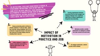 IMPACT OF
MOTIVATION IN
PRACTICE AND JOB
Ensuring organizational motivation
has mutual effects on both managers and
employees. Managers have a significant
opportunity to enhance organizational
integration and productivity.
Motivation provides a suitable
environment for employees to achieve
their basic economic and social needs.
The employee satisfaction, a desired
outcome, will be achieved.
Enhance productivity which is defined as
efficient utilization of resources (labor, capital,
land, materials, energy, knowledge, time) in the
production of goods and services. It also aims to
save money by effectively utilizing resources,
including human resources.
Enables employees to engage in a
positive competitive environment by
exploring opportunities for skill
improvement.
THE MOTIVATIONAL TOOLS VARY FROM PERSON TO PERSON. IN
OTHER WORDS, MOTIVATIONAL TOOLS DO NOT HAVE THE
SAME EFFECT ON EVERY EMPLOYEE. THESE DISPARITIES CAN
BE ATTRIBUTED TO VARIOUS FACTORS, SUCH AS INDIVIDUAL
CHARACTERISTICS, CULTURAL BACKGROUNDS, EDUCATIONAL
LEVELS, NEEDS, AND LIFE EXPECTATIONS.
1.
2.
3.
4.
5.
 