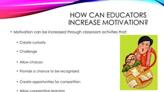 HOW CAN EDUCATORS
INCREASE MOTIVATION?
• Motivation can be increased through classroom activities that:
• Create curiosity
• Challenge
• Allow choices
• Provide a chance to be recognized
• Create opportunities for competition
•
 