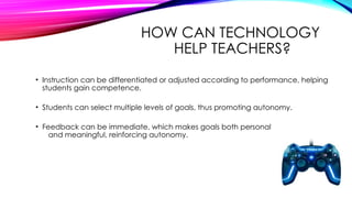 HOW CAN TECHNOLOGY
HELP TEACHERS?
• Instruction can be differentiated or adjusted according to performance, helping
students gain competence.
• Students can select multiple levels of goals, thus promoting autonomy.
• Feedback can be immediate, which makes goals both personal
and meaningful, reinforcing autonomy.
 