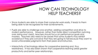 HOW CAN TECHNOLOGY
HELP TEACHERS?
• Since students are able to share their computer work easily, it leads to them
being able to be recognized for their achievements.
• Pupils are able to challenge one another, adding competition and drive to
student performance. However, rather than foster direct competition (winning
over doing one’s best), teachers should focus on performance goals and
mastery. Teachers also need to be aware that some students may exhibit
avoidance if they pre-conceive that they are going to fail because they want to
avoid unfavorable judgments from their peers and instructors.
• Interactivity of technology allows for cooperative learning and, thus,
relatedness. It has also been shown that cooperative learning yields greater
productivity and better peer relationships.
 