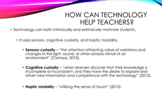 HOW CAN TECHNOLOGY
HELP TEACHERS?
• Technology can both intrinsically and extrinsically motivate students.
• It uses sensory, cognitive curiosity, and haptic modality.
• Sensory curiosity – “the attention attracting value of variations and
changes in the light, sound, or other sensory stimuli of an
environment” (Ciampa, 2013).
• Cognitive curiosity – “when learners discover that their knowledge is
incomplete or inconsistent, and they have the desire to explore and
attain new information and competence with the technology” (2013).
• Haptic modality – “utilizing the sense of touch” (2013).
 