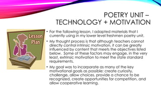 POETRY UNIT –
TECHNOLOGY + MOTIVATION
• For the following lesson, I adapted materials that I
currently using in my lower level freshmen poetry unit.
• My thought process is that although teachers cannot
directly control intrinsic motivation, it can be greatly
influenced by content that meets the objectives listed
below. Some of these factors may engage, in the very
least, extrinsic motivation to meet the state standard
requirements.
• My goal was to incorporate as many of the key
motivational goals as possible: create curiosity,
challenge, allow choices, provide a chance to be
recognized, create opportunities for competition, and
allow cooperative learning.
 