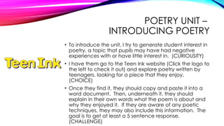 POETRY UNIT –
INTRODUCING POETRY
• To introduce the unit, I try to generate student interest in
poetry, a topic that pupils may have had negative
experiences with or have little interest in. (CURIOUSITY)
• I have them go to the Teen Ink website (Click the logo to
the left to check it out) and explore poetry written by
teenagers, looking for a piece that they enjoy.
(CHOICE)
• Once they find it, they should copy and paste it into a
word document. Then, underneath it, they should
explain in their own words what the poem is about and
why they enjoyed it. If they are aware of any poetic
techniques, they may also include this information. The
goal is to get at least a 5 sentence response.
(CHALLENGE)
 