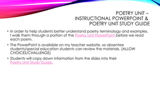 POETRY UNIT –
INSTRUCTIONAL POWERPOINT &
POETRY UNIT STUDY GUIDE
• In order to help students better understand poetry terminology and examples,
I walk them through a portion of the Poetry Unit PowerPoint before we read
each poem.
• The PowerPoint is available on my teacher website, so absentee
students/special education students can review the materials. (ALLOW
CHOICES/CHALLENGE)
• Students will copy down information from the slides into their
Poetry Unit Study Guide.
 