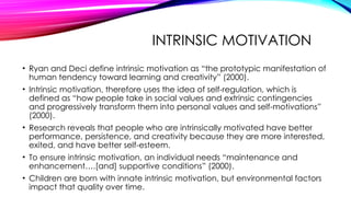 INTRINSIC MOTIVATION
• Ryan and Deci define intrinsic motivation as “the prototypic manifestation of
human tendency toward learning and creativity” (2000).
• Intrinsic motivation, therefore uses the idea of self-regulation, which is
defined as “how people take in social values and extrinsic contingencies
and progressively transform them into personal values and self-motivations”
(2000).
• Research reveals that people who are intrinsically motivated have better
performance, persistence, and creativity because they are more interested,
exited, and have better self-esteem.
• To ensure intrinsic motivation, an individual needs “maintenance and
enhancement….[and] supportive conditions” (2000).
• Children are born with innate intrinsic motivation, but environmental factors
impact that quality over time.
 