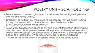 POETRY UNIT – SCAFFOLDING
• Before we read a poem, I give them the necessary terminology using Poetry
Unit PPT and Poetry Unit SG.
• Gradually, as students get more used to this process, they will begin working
through the poems with a classmate and, then finally themselves.
(CHALLENGE/COOPERATIVE LEARNING)
• As we work through each poem, I’ll first give students the option of having me
read the poem, having volunteers read the poem, or listening to the audio
version on their laptops. Our school district is one-to-one, so every student has
access to a laptop. (ALLOW CHOICES/CHANCE TO BE RECOGNIZED)
• Click on the picture below to access the links to all of the poetry audios.
 