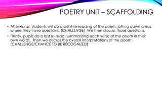 POETRY UNIT – SCAFFOLDING
• Afterwards, students will do a silent re-reading of the poem, jotting down areas
where they have questions. (CHALLENGE) We then discuss those questions.
• Finally, pupils do a last re-read, summarizing each verse of the poem in their
own words. Then we discuss the overall interpretations of the poem.
(CHALLENGE/CHANCE TO BE RECOGNIZED)
 