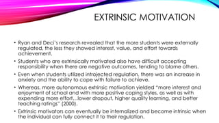 EXTRINSIC MOTIVATION
• Ryan and Deci’s research revealed that the more students were externally
regulated, the less they showed interest, value, and effort towards
achievement.
• Students who are extrinsically motivated also have difficult accepting
responsibility when there are negative outcomes, tending to blame others.
• Even when students utilized introjected regulation, there was an increase in
anxiety and the ability to cope with failure to achieve.
• Whereas, more autonomous extrinsic motivation yielded “more interest and
enjoyment of school and with more positive coping styles, as well as with
expending more effort…lower dropout, higher quality learning, and better
teaching ratings” (2000).
• Extrinsic motivators can eventually be internalized and become intrinsic when
the individual can fully connect it to their regulation.
 