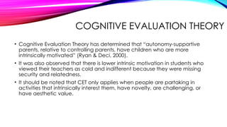 COGNITIVE EVALUATION THEORY
• Cognitive Evaluation Theory has determined that “autonomy-supportive
parents, relative to controlling parents, have children who are more
intrinsically motivated” (Ryan & Deci, 2000).
• It was also observed that there is lower intrinsic motivation in students who
viewed their teachers as cold and indifferent because they were missing
security and relatedness.
• It should be noted that CET only applies when people are partaking in
activities that intrinsically interest them, have novelty, are challenging, or
have aesthetic value.
 
