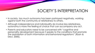SOCIETY’S INTERPRETATION
• In society, too much autonomy has been portrayed negatively, working
against both the community or relatedness to others.
• Although independence and individuality do involve less relatedness,
autonomy is more the feeling of choice that can accompany any act.
• Parents and educators need to be concerned with “cognitive and
personality development because it speaks to the conditions that promote
the assimilation of both information and behavioral regulations” (Ryan &
Deci, 2000).
 