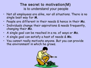 The secret to motivation(M)
is to understand your people
• Not all employees are alike, nor all situations. There is no
single best way for M.
• People are different in their needs & hence in their Ms.
• Individuals change their aspirations & needs frequently,
changing their Ms.
• A single goal can be reached in a no. of ways or Ms.
• A single goal can satisfy a host of needs & Ms.
• You cannot really motivate anyone. But you can provide
the environment in which he grows.
 