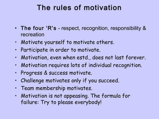 The rules of motivation
• The four ‘R’s - respect, recognition, responsibility &
recreation
• Motivate yourself to motivate others.
• Participate in order to motivate.
• Motivation, even when estd., does not last forever.
• Motivation requires lots of individual recognition.
• Progress & success motivate.
• Challenge motivates only if you succeed.
• Team membership motivates.
• Motivation is not appeasing. The formula for
failure: Try to please everybody!
 