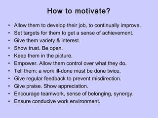 How to motivate?
• Allow them to develop their job, to continually improve.
• Set targets for them to get a sense of achievement.
• Give them variety & interest.
• Show trust. Be open.
• Keep them in the picture.
• Empower. Allow them control over what they do.
• Tell them: a work ill-done must be done twice.
• Give regular feedback to prevent misdirection.
• Give praise. Show appreciation.
• Encourage teamwork, sense of belonging, synergy.
• Ensure conducive work environment.
 